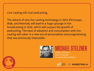 Live-casting will rival podcasting.
The advent of new live-casting technology in 2015 (Periscope,
Blab, and Meerkat) will lead to a huge upsurge in live
broadcasting in 2016, which will surpass the growth of
podcasting. The ease of adoption and consumption with live-
casting will usher in a new era of personalities and programming
that was previously impossible.
MICHAELSTELZNER@Mike_Stelzner
CEO & Founder
Social Media Examiner
 
