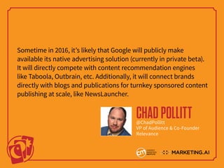 Sometime in 2016, it’s likely that Google will publicly make
available its native advertising solution (currently in private beta).
It will directly compete with content recommendation engines
like Taboola, Outbrain, etc. Additionally, it will connect brands
directly with blogs and publications for turnkey sponsored content
publishing at scale, like NewsLauncher.
CHADPOLLITT@ChadPollitt
VP of Audience & Co-Founder
Relevance
 