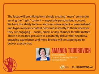The focus will be shifting from simply creating “more” content to
serving the “right” content — especially personalized content.
We have the ability to be — and users now expect — personalized
and hyper-relevant content delivered instantly to them wherever
they are engaging — social, email, or any channel, for that matter.
There is increased pressure to constantly deliver that seamless,
engaging experience, and more brands will be stepping up to
deliver exactly that.
AMANDATODOROVICH@amandatodo
Content Marketing Director
Cleveland Clinic
 