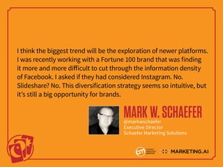 I think the biggest trend will be the exploration of newer platforms.
I was recently working with a Fortune 100 brand that was finding
it more and more difficult to cut through the information density
of Facebook. I asked if they had considered Instagram. No.
Slideshare? No. This diversification strategy seems so intuitive, but
it’s still a big opportunity for brands.
MARKW.SCHAEFER@markwschaefer
Executive Director
Schaefer Marketing Solutions
 