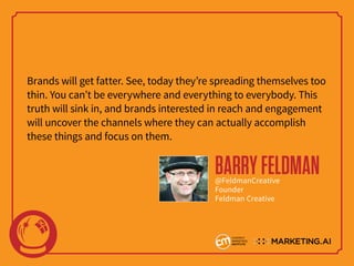 Brands will get fatter. See, today they’re spreading themselves too
thin. You can’t be everywhere and everything to everybody. This
truth will sink in, and brands interested in reach and engagement
will uncover the channels where they can actually accomplish
these things and focus on them.
BARRYFELDMAN@FeldmanCreative
Founder
Feldman Creative
 