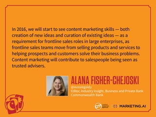 In 2016, we will start to see content marketing skills — both
creation of new ideas and curation of existing ideas — as a
requirement for frontline sales roles in large enterprises, as
frontline sales teams move from selling products and services to
helping prospects and customers solve their business problems.
Content marketing will contribute to salespeople being seen as
trusted advisers.
ALANAFISHER-CHEJOSKI@aussiegoldy
Editor, Industry Insight, Business and Private Bank
Commonwealth Bank
 