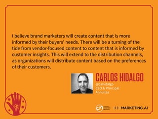 I believe brand marketers will create content that is more
informed by their buyers’ needs. There will be a turning of the
tide from vendor-focused content to content that is informed by
customer insights. This will extend to the distribution channels,
as organizations will distribute content based on the preferences
of their customers.
CARLOSHIDALGO@cahidalgo
CEO & Principal
Annuitas
 