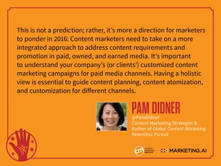This is not a prediction; rather, it’s more a direction for marketers
to ponder in 2016: Content marketers need to take on a more
integrated approach to address content requirements and
promotion in paid, owned, and earned media. It’s important
to understand your company’s (or clients’) customized content
marketing campaigns for paid media channels. Having a holistic
view is essential to guide content planning, content atomization,
and customization for different channels.
PAMDIDNER@PamDidner
Content Marketing Strategist &
Author of Global Content Marketing
Relentless Pursuit
 