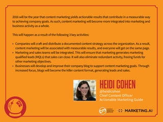 2016 will be the year that content marketing yields actionable results that contribute in a measurable way
to achieving company goals. As such, content marketing will become more integrated into marketing and
business activity as a whole.
This will happen as a result of the following 3 key activities:
• Companies will craft and distribute a documented content strategy across the organization. As a result,
content marketing will be associated with measurable results, and everyone will get on the same page.
• Marketing and sales teams will be integrated. This will ensure that marketing generates marketing
qualified leads (MQLs) that sales can close. It will also eliminate redundant activity, freeing funds for
other marketing objectives.
• Businesses will develop and improve their company blog to support content marketing goals. Through
increased focus, blogs will become the killer content format, generating leads and sales.
HEIDICOHEN@heidicohen
Chief Content Officer
Actionable Marketing Guide
 