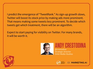 I predict the emergence of “TweetRank.” As sign-up growth slows,
Twitter will boost its stock price by making ads more prominent.
That means making some tweets less prominent. To decide which
tweets get which treatment, there will be an algorithm.
Expect to start paying for visibility on Twitter. For many brands,
it will be worth it.
ANDYCRESTODINA@crestodina
Strategic Director
Orbit Media Studios
 