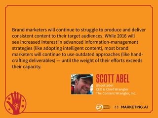 Brand marketers will continue to struggle to produce and deliver
consistent content to their target audiences. While 2016 will
see increased interest in advanced information-management
strategies (like adopting intelligent content), most brand
marketers will continue to use outdated approaches (like hand-
crafting deliverables) — until the weight of their efforts exceeds
their capacity.
SCOTTABEL@scottabel
CEO & Chief Wrangler
The Content Wrangler, Inc.
 