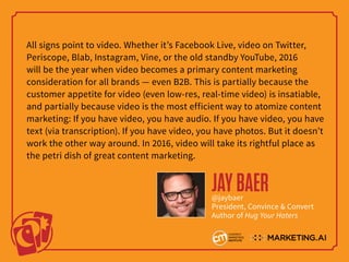 All signs point to video. Whether it’s Facebook Live, video on Twitter,
Periscope, Blab, Instagram, Vine, or the old standby YouTube, 2016
will be the year when video becomes a primary content marketing
consideration for all brands — even B2B. This is partially because the
customer appetite for video (even low-res, real-time video) is insatiable,
and partially because video is the most efficient way to atomize content
marketing: If you have video, you have audio. If you have video, you have
text (via transcription). If you have video, you have photos. But it doesn’t
work the other way around. In 2016, video will take its rightful place as
the petri dish of great content marketing.
JAYBAER@jaybaer
President, Convince & Convert
Author of Hug Your Haters
 