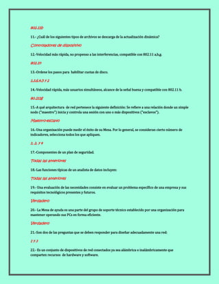 802.11b
11.- ¿Cuál de los siguientes tipos de archivos se descarga de la actualización dinámica?
Controladores de dispositivo
12.-Velocidad más rápida, no propenso a las interferencias, compatible con 802.11 a,b,g.
802.1n
13.-Ordene los pasos para habilitar cuotas de disco.
1,3,6,4,5 y 2
14.-Velocidad rápida, más usuarios simultáneos, alcance de la señal buena y compatible con 802.11 b.
80.211g
15.-A qué arquitectura de red pertenece la siguiente definición: Se refiere a una relación donde un simple
nodo ("maestro") inicia y controla una sesión con uno o más dispositivos ("esclavos").
Maestro-esclavo
16.-Una organización puede medir el éxito de su Mesa. Por lo general, se consideran cierto número de
indicadores, selecciona todos los que apliquen.
1, 2, y 4
17.-Componentes de un plan de seguridad.
Todas las anteriores
18.-Las funciones típicas de un analista de datos incluyen:
Todas las anteriores
19.- Una evaluación de las necesidades consiste en evaluar un problema específico de una empresa y sus
requisitos tecnológicos presentes y futuros.
Verdadero
20.- La Mesa de ayuda es una parte del grupo de soporte técnico establecido por una organización para
mantener operando sus PCs en forma eficiente.
Verdadero
21.-Son dos de las preguntas que se deben responder para diseñar adecuadamente una red:
1 y 3
22.- Es un conjunto de dispositivos de red conectados ya sea alámbrica o inalámbricamente que
comparten recursos de hardware y software.
 