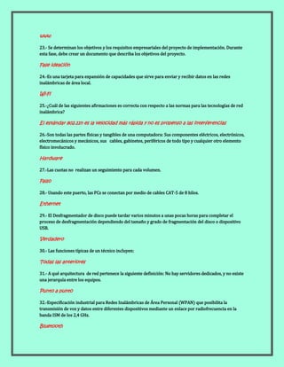 www
23.- Se determinan los objetivos y los requisitos empresariales del proyecto de implementación. Durante
esta fase, debe crear un documento que describa los objetivos del proyecto.
Fase ideación
24.-Es una tarjeta para expansión de capacidades que sirve para enviar y recibir datos en las redes
inalámbricas de área local.
Wi-Fi
25.-¿Cuál de las siguientes afirmaciones es correcta con respecto a las normas para las tecnologías de red
inalámbrica?
El estándar 802.11n es la velocidad más rápida y no es propenso a las interferencias
26.-Son todas las partes físicas y tangibles de una computadora: Sus componentes eléctricos, electrónicos,
electromecánicos y mecánicos, sus cables, gabinetes, periféricos de todo tipo y cualquier otro elemento
físico involucrado.
Hardware
27.-Las cuotas no realizan un seguimiento para cada volumen.
Falso
28.- Usando este puerto, las PCs se conectan por medio de cables CAT-5 de 8 hilos.
Ethernet
29.- El Desfragmentador de disco puede tardar varios minutos a unas pocas horas para completar el
proceso de desfragmentación dependiendo del tamaño y grado de fragmentación del disco o dispositivo
USB.
Verdadero
30.- Las funciones típicas de un técnico incluyen:
Todas las anteriores
31.- A qué arquitectura de red pertenece la siguiente definición: No hay servidores dedicados, y no existe
una jerarquía entre los equipos.
Punto a punto
32.-Especificación industrial para Redes Inalámbricas de Área Personal (WPAN) que posibilita la
transmisión de voz y datos entre diferentes dispositivos mediante un enlace por radiofrecuencia en la
banda ISM de los 2,4 GHz.
Bluetooth
 
