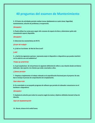 1.- El Centro de actividades permite realizar tareas rápidamente en cuatro áreas: Seguridad,
mantenimiento, solución de problemas y recuperación.
Verdadero
2.-Puede utilizar las cuotas para seguir sólo consumo de espacio de disco y determinar quién está
consumiendo espacio disponible.
Verdadero
3.-Seleccione las características de Wi-Fi.
Grupo de trabajo
4.-¿Cuál es el acrónimo de Red de Área Local?
LAN
5.- ¿Cuál de las siguientes opciones representa mejor el dispositivo o dispositivos que pueden interferir
con la señal de una red inalámbrica?
Todas las anteriores
6.-A qué arquitectura de red pertenece la siguiente definición:Se refiere a una relación donde servidores
dedicados dan soporte a los clientes que están conectados a ellos.
Cliente servidor
7.- Empieza a implementar el trabajo ordenado en la especificación funcional para el proyecto. En esta
fase se incluye el proceso de comprobación de la implantación.
Fase desarrollo
8.-Un controlador es un pequeño programa de software que permite al ordenador comunicarse con el
hardware o dispositivos.
Verdadero
9.-Implanta la solución para todos los usuarios según las metas y objetivos definidos durante la fase de
ideación.
Fase de implementación
10.- Barato, alcance de la señal buena.
40 preguntas del examen de Mantenimiento
 