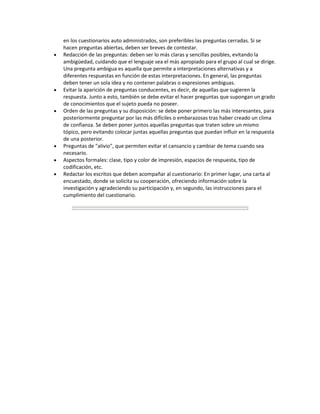 en los cuestionarios auto administrados, son preferibles las preguntas cerradas. Si se
hacen preguntas abiertas, deben ser breves de contestar.
Redacción de las preguntas: deben ser lo más claras y sencillas posibles, evitando la
ambigüedad, cuidando que el lenguaje sea el más apropiado para el grupo al cual se dirige.
Una pregunta ambigua es aquella que permite a interpretaciones alternativas y a
diferentes respuestas en función de estas interpretaciones. En general, las preguntas
deben tener un sola idea y no contener palabras o expresiones ambiguas.
Evitar la aparición de preguntas conducentes, es decir, de aquellas que sugieren la
respuesta. Junto a esto, también se debe evitar el hacer preguntas que supongan un grado
de conocimientos que el sujeto pueda no poseer.
Orden de las preguntas y su disposición: se debe poner primero las más interesantes, para
posteriormente preguntar por las más difíciles o embarazosas tras haber creado un clima
de confianza. Se deben poner juntos aquellas preguntas que traten sobre un mismo
tópico, pero evitando colocar juntas aquellas preguntas que puedan influir en la respuesta
de una posterior.
Preguntas de "alivio", que permiten evitar el cansancio y cambiar de tema cuando sea
necesario.
Aspectos formales: clase, tipo y color de impresión, espacios de respuesta, tipo de
codificación, etc.
Redactar los escritos que deben acompañar al cuestionario: En primer lugar, una carta al
encuestado, donde se solicita su cooperación, ofreciendo información sobre la
investigación y agradeciendo su participación y, en segundo, las instrucciones para el
cumplimiento del cuestionario.
 