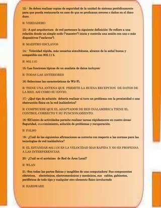 12.- Se deben realizar copias de seguridad de la unidad de sistema periódicamente
para que pueda restaurarla en caso de que se produzcan errores o daños en el disco
duro.
R: VERDADERO
13.- A qué arquitectura de red pertenece la siguiente definición: Se refiere a una
relación donde un simple nodo ("maestro") inicia y controla una sesión con uno o más
dispositivos ("esclavos").
R: MAESTRO-ESCLAVOS
14.- Velocidad rápida, más usuarios simultáneos, alcance de la señal buena y
compatible con 802.11 b.
R: 802.11G
15.-Las funciones típicas de un analista de datos incluyen:
R: TODAS LAS ANTERIORES
16.-Seleccione las características de Wii-Fi.
R: TIENE UNA ANTENA QUE PERMITE LA BUENA RECEPCION DE DATOS DE
LA RED, ASI COMO SU ENVIO.
17.- ¿Qué tipo de solución debería realizar si tuvo un problema con la proximidad o una
obstrucción física en la red inalámbrica?
R: COMPRUEBE QUE EL ADAPTADOR DE RED INALAMBRICA TIENE EL
CONTROL CORRECTO Y SU FUNCIONAMIENTO.
18.-ElCentro de actividades permite realizar tareas rápidamente en cuatro áreas:
Seguridad, mantenimiento, solución de problemas y recuperación.
R: FALSO
19.- ¿Cuál de las siguientes afirmaciones es correcta con respecto a las normas para las
tecnologías de red inalámbrica?
R: EL ESTANDAR 802.11N ES LA VELOCIDAD MAS RAPIDA Y NO ES PROPENSA
A LAS INTERFERENCIAS.
20.- ¿Cuál es el acrónimo de Red de Área Local?
R: WLAN
21.-Son todas las partes físicas y tangibles de una computadora: Sus componentes
eléctricos, electrónicos, electromecánicos y mecánicos, sus cables, gabinetes,
periféricos de todo tipo y cualquier otro elemento físico involucrado
R: HARDWARE
 