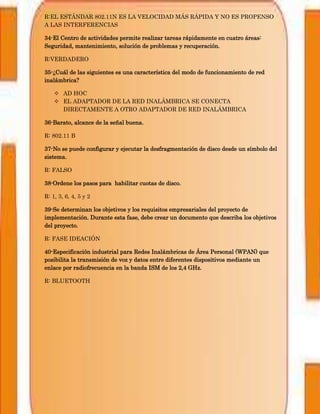 R:EL ESTÁNDAR 802.11N ES LA VELOCIDAD MÁS RÁPIDA Y NO ES PROPENSO
A LAS INTERFERENCIAS
34-El Centro de actividades permite realizar tareas rápidamente en cuatro áreas:
Seguridad, mantenimiento, solución de problemas y recuperación.
R:VERDADERO
35-¿Cuál de las siguientes es una característica del modo de funcionamiento de red
inalámbrica?
 AD HOC
 EL ADAPTADOR DE LA RED INALÁMBRICA SE CONECTA
DIRECTAMENTE A OTRO ADAPTADOR DE RED INALÁMBRICA
36-Barato, alcance de la señal buena.
R: 802.11 B
37-No se puede configurar y ejecutar la desfragmentación de disco desde un símbolo del
sistema.
R: FALSO
38-Ordene los pasos para habilitar cuotas de disco.
R: 1, 3, 6, 4, 5 y 2
39-Se determinan los objetivos y los requisitos empresariales del proyecto de
implementación. Durante esta fase, debe crear un documento que describa los objetivos
del proyecto.
R: FASE IDEACIÓN
40-Especificación industrial para Redes Inalámbricas de Área Personal (WPAN) que
posibilita la transmisión de voz y datos entre diferentes dispositivos mediante un
enlace por radiofrecuencia en la banda ISM de los 2,4 GHz.
R: BLUETOOTH
 