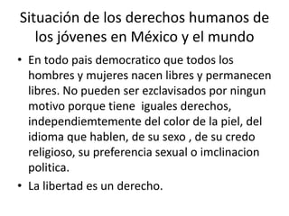 Situación de los derechos humanos de los jóvenes en México y el mundoEn todo paisdemocratico que todos los hombres y mujeres nacen libres y permanecen libres. No pueden ser ezclavisados por ningun motivo porque tiene  iguales derechos, independiemtemente del color de la piel, del idioma que hablen, de su sexo , de su credo religioso, su preferencia sexual o imclinacionpolitica.  La libertad es un derecho.