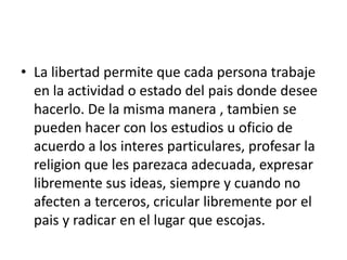 La libertad permite que cada persona trabaje en la actividad o estado del pais donde desee hacerlo. De la misma manera , tambien se pueden hacer con los estudios u oficio de acuerdo a los interes particulares, profesar la religion que les parezaca adecuada, expresar libremente sus ideas, siempre y cuando no afecten a terceros, cricular libremente por el pais y radicar en el lugar que escojas.