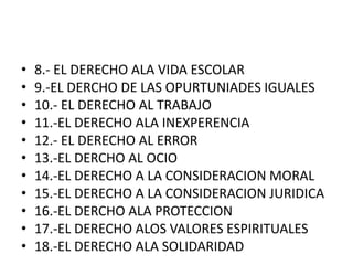 8.- EL DERECHO ALA VIDA ESCOLAR9.-EL DERCHO DE LAS OPURTUNIADES IGUALES10.- EL DERECHO AL TRABAJO11.-EL DERECHO ALA INEXPERENCIA12.- EL DERECHO AL ERROR13.-EL DERCHO AL OCIO14.-EL DERECHO A LA CONSIDERACION MORAL15.-EL DERECHO A LA CONSIDERACION JURIDICA16.-EL DERCHO ALA PROTECCION 17.-EL DERECHO ALOS VALORES ESPIRITUALES18.-EL DERECHO ALA SOLIDARIDAD