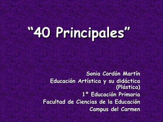 “ 40 Principales” Sonia Cordón Martín Educación Artística y su didáctica (Plástica) 1º Educación Primaria Facultad de Ciencias de la Educación Campus del Carmen 