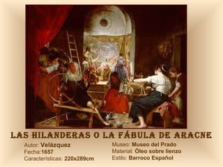 LAS HILANDERAS O LA FÁBULA DE ARACNE Autor:  Velázquez Fecha: 1657 Características:  220x289cm Museo:  Museo del Prado Material:  Óleo sobre lienzo Estilo:  Barroco Español 