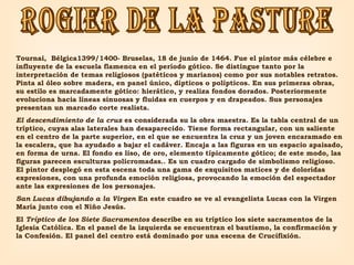 ROGIER DE LA PASTURE Tournai,  Bélgica1399/1400- Bruselas, 18 de junio de 1464. Fue el pintor más célebre e influyente de la escuela flamenca en el período gótico. Se distingue tanto por la interpretación de temas religiosos (patéticos y marianos) como por sus notables retratos. Pinta al óleo sobre madera, en panel único, dípticos o polípticos. En sus primeras obras, su estilo es marcadamente gótico: hierático, y realiza fondos dorados. Posteriormente evoluciona hacia líneas sinuosas y fluidas en cuerpos y en drapeados. Sus personajes presentan un marcado corte realista.   El descendimiento de la cruz  es considerada su la obra maestra. Es la tabla central de un tríptico, cuyas alas laterales han desaparecido. Tiene forma rectangular, con un saliente en el centro de la parte superior, en el que se encuentra la cruz y un joven encaramado en la escalera, que ha ayudado a bajar el cadáver. Encaja a las figuras en un espacio apaisado, en forma de urna. El fondo es liso, de oro, elemento típicamente gótico; de este modo, las figuras parecen esculturas policromadas.. Es un cuadro cargado de simbolismo religioso. El pintor desplegó en esta escena toda una gama de exquisitos matices y de doloridas expresiones, con una profunda emoción religiosa, provocando la emoción del espectador ante las expresiones de los personajes.   San Lucas dibujando a la Virgen  En este cuadro se ve al evangelista Lucas con la Virgen María junto con el Niño Jesús.  El  Tríptico de los Siete Sacramentos  describe en su tríptico los siete sacramentos de la Iglesia Católica. En el panel de la izquierda se encuentran el bautismo, la confirmación y la Confesión. El panel del centro está dominado por una escena de Crucifixión. 