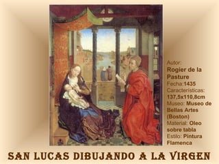 SAN LUCAS DIBUJANDO A LA VIRGEN Autor:  Rogier de la Pasture Fecha: 1435 Características: 137,5x110,8cm Museo:  Museo de Bellas Artes (Boston) Material:  Oleo sobre tabla Estilo:  Pintura Flamenca 