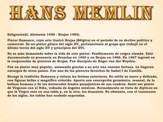 HANS MEMLIN Seligenstadt, Alemania 1430 - Brujas 1494).  Pintor flamenco, cuyo arte ilustró Brujas (Bélgica) en el período de su declive político y comercial. Es un pintor gótico del siglo XV, perteneciente al grupo que trabajó en el último tercio del siglo XV y principios del XVI.  No se sabe demasiado sobre la vida de este pintor. Posiblemente de origen alemán. Está documentada su presencia en Bruselas en 1465 y en Brujas en 1466. En 1467 ingresó en la corporación de pintores de Brujas. Fue discípulo de Roger van der Weyden.  Fue un pintor muy popular, amasando gracias a su arte una enorme fortuna. Le llegaron encargos de otros países. Fue uno de los pintores favoritos de Isabel I de Castilla.  Recoge la tradición flamenca y reitera las formas anteriores. Su estilo es suave y delicado, con figuras bellas y magnífico colorido. Aporta una concepción germánica, sensual, de la belleza humana y de los destacados fondos paisajísticos de sus cuadros. Suele ser pintor de Vírgenes con el Niño, rodeada de ángeles músicos. Normalmente se trata de dípticos en que la Virgen está en una tabla y, en la otra, los donantes. No obstante, con el transcurso de los siglos, las tablas han acabado separadas. 