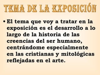 El tema que voy a tratar en la exposición es el desarrollo a lo largo de la historia de las creencias del ser humano, centrándome especialmente en las cristianas y mitológicas reflejadas en el arte. tema de la exposición 