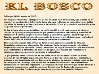 EL BOSCO Bolduque 1450 - agosto de 1516.  Fue un pintor flamenco .  Protagonista de sus cuadros es la humanidad, que incurre en el pecado y es condenada al Infierno; la única vía para redimirse se encuentra en las tablas con vidas de santos y en las tablas con la  Pasión de Cristo , a través de la meditación sobre las penas sufridas por Cristo,  En los últimos años de su actividad, su estilo cambió y creó cuadros con un número inferior de figuras y de mayor tamaño que parecen sobresalir del cuadro y acercarse al observador. No fechó ninguno de sus cuadros y sólo firmó algunos. El rey Felipe II de España compró muchas de sus obras después de la muerte del pintor; como resultado, el Museo del Prado de Madrid posee varias de sus obras más famosas.  Técnicamente pintaba  alla prima , es decir, con la primera pincelada de óleo, sin demasiados retoques ni pinceladas. Sin embargo, hacía un concienzudo y detallado proyecto antes de la ejecución; innova, asimismo, en la gama de colores, con tonalidades más contrastadas y atrevidas. En cuanto a la figuración destaca por representar a personajes santos como sujetos comunes y vulnerables.  Lo que primero llama la atención de sus obras es su "surrealismo" - avant la lettre - sintetizado con el típico expresionismo teutónico. En sus obras abunda el sarcasmo, lo  grotesco  y una imaginería onírica. Tanto en las pinturas de asunto religioso como en las de tema profano introdujo todo un mundo de seres, ora normales, ora monstruosos, presentados en actitudes expresivas. La complejidad de los símbolos que utiliza dificulta a menudo la comprensión cabal de sus obras. Su universo de desbocada imaginación, poblado de figurillas fantásticas que parecen surgidas de una pesadilla infernal. 