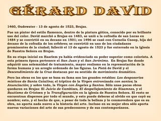 GÉRARD DAVID 1460, Oudewater - 13 de agosto de 1523, Brujas.  Fue un pintor del estilo flamenco, dentro de la pintura gótica, conocido por su brillante uso del color. David marchó a Brujas en 1483, se unió a la cofradía de san Lucas en 1484 y se convirtió en su decano en 1501; en 1496 se casó con Cornelia Cnoop, hija del decano de la cofradía de los orfebres; se convirtió en uno de los ciudadanos prominentes de la ciudad; falleció el 13 de agosto de 1523 y fue enterrado en la Iglesia de Nuestra Señora en Brujas.  En su etapa inicial en Haarlem ya había evidenciado su poder superior como colorista. A esta primera época pertenece el  San Juan  y el  San Jerónimo .  En Brujas fue donde adquirió una solemnidad de tratamiento, mayor realismo en la representación de la forma humana y un arreglo ordenado de las figuras. La  Pietà  de David y el  Descendimiento de la Cruz  destacan por su sentido de movimiento dramático.  Pero las obras en los que se basa su fama son los grandes retablos:  Los desposorios místicos de Santa Catalina ; el tríptico de la  Virgen entronizada con santos ; la  Anunciación ; y sobre todo, la  Virgen con Ángeles y Santos . Sólo unas pocas obras quedaron en Brujas: El  Juicio de Cambises ,  El despellejamiento de Sisamnes , y el  Bautismo de Cristo en y la  Transfiguración  en la iglesia de Nuestra Señora. El resto se encuentran dispersos por todo el mundo, y esto puede deberse al olvido en que cayó su nombre; esto, y el hecho de que, a pesar de toda la belleza y lo conmovedora que es su obra, no aporta nada nuevo a la historia del arte. Incluso en su mejor obra sólo aporta nuevas variaciones del arte de sus predecesores y de sus contemporáneos.  
