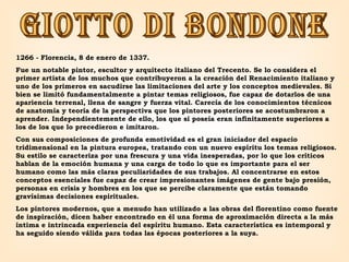 GIOTTO DI BONDONE 1266 - Florencia, 8 de enero de 1337.  Fue un notable pintor, escultor y arquitecto italiano del Trecento. Se lo considera el primer artista de los muchos que contribuyeron a la creación del Renacimiento italiano y uno de los primeros en sacudirse las limitaciones del arte y los conceptos medievales. Si bien se limitó fundamentalmente a pintar temas religiosos, fue capaz de dotarlos de una apariencia terrenal, llena de sangre y fuerza vital. Carecía de los conocimientos técnicos de anatomía y teoría de la perspectiva que los pintores posteriores se acostumbraron a aprender. Independientemente de ello, los que sí poseía eran infinitamente superiores a los de los que lo precedieron e imitaron.  Con sus composiciones de profunda emotividad es el gran iniciador del espacio tridimensional en la pintura europea, tratando con un nuevo espíritu los temas religiosos. Su estilo se caracteriza por una frescura y una vida inesperadas, por lo que los críticos hablan de la emoción humana y una carga de todo lo que es importante para el ser humano como las más claras peculiaridades de sus trabajos. Al concentrarse en estos conceptos esenciales fue capaz de crear impresionantes imágenes de gente bajo presión, personas en crisis y hombres en los que se percibe claramente que están tomando gravísimas decisiones espirituales.  Los pintores modernos, que a menudo han utilizado a las obras del florentino como fuente de inspiración, dicen haber encontrado en él una forma de aproximación directa a la más íntima e intrincada experiencia del espíritu humano. Esta característica es intemporal y ha seguido siendo válida para todas las épocas posteriores a la suya. 