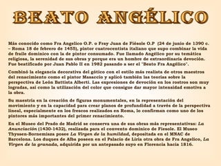 beato angélico Más conocido como Fra Angelico O.P. o Fray Juan de Fiésole O.P  (24 de junio de 1390 c. – Roma 18 de febrero de 1455), pintor cuatrocentista italiano que supo combinar la vida de fraile dominico con la de pintor consumado. Fue llamado Angélico por su temática religiosa, la serenidad de sus obras y porque era un hombre de extraordinaria devoción. Fue beatificado por Juan Pablo II en 1982 pasando a ser el "Beato Fra Angélico".  Combinó la elegancia decorativa del gótico con el estilo más realista de otros maestros del renacimiento como el pintor Masaccio y aplicó también las teorías sobre la perspectiva de León Battista Alberti. Las expresiones de devoción en los rostros son muy logradas, así como la utilización del color que consigue dar mayor intensidad emotiva a la obra.  Su maestría en la creación de figuras monumentales, en la representación del movimiento y en la capacidad para crear planos de profundidad a través de la perspectiva lineal, especialmente en los frescos realizados en Roma, lo confirman como uno de los pintores más importantes del primer renacimiento.  En el Museo del Prado de Madrid se conserva una de sus obras más representativas:  La Anunciación  (1430-1432), realizada para el convento dominico de Fiesole. El Museo Thyssen-Bornemisza posee  La Virgen de la humildad , depositada en el MNAC de Barcelona. Los duques de Alba poseen en el Palacio de Liria otra obra de Fra Angelico,  La Virgen de la granada , adquirida por un antepasado suyo en Florencia hacia 1816. 