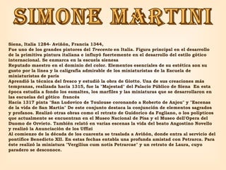 SIMONE MARTINI Siena, Italia 1284- Aviñón, Francia 1344,  Fue uno de los grandes pintores del  Trecento  en Italia. Figura principal en el desarrollo de la primitiva pintura italiana e influyó fuertemente en el desarrollo del estilo gótico internacional. Se enmarca en la escuela sienesa Reputado maestro en el dominio del color. Elementos esenciales de su estética son su gusto por la línea y la caligrafía admirable de los miniaturistas de la Escuela de miniaturistas de parís Aprendió la técnica del fresco y estudió la obra de Giotto. Una de sus creaciones más tempranas, realizada hacia 1315, fue la "Majestad" del Palacio Público de Siena  En esta época estudia a fondo los esmaltes, los marfiles y las miniaturas que se desarrollaron en las escuelas del gótico  francés  Hacia 1317 pinta "San Ludovico de Toulouse coronando a Roberto de Anjou" y "Escenas de la vida de San Martín" De este conjunto destaca la conjunción de elementos sagrados y profanos. Realizó otras obras como el retrato de Guidorico da Fogliano, o los polípticos que actualmente se encuentran en el Museo Nacional de Pisa y el Museo dell'Opera del Duomo de Orvieto. También relató en varias escenas la vida del beato Angostino Novello y realizó la Anunciación de los Uffizi Al comienzo de la década de los cuarenta se traslada a Aviñón, donde entra al servicio del pontífice Benedicto XII. En estas fechas entabla una profunda amistad con Petrarca. Para éste realizó la miniatura "Vergilius cum notis Petrarcae" y un retrato de Laura, cuyo paradero se desconoce. 