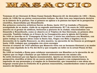 masaccio Tommaso di ser Giovanni di Mone Cassai llamado Masaccio (21 de diciembre de 1401 – Roma, otoño de 1428) fue un pintor cuatrocentista italiano. Su obra tuvo una importancia decisiva en la historia de la pintura. Fue el primero en aplicar a la pintura las leyes de la perspectiva científica, desarrolladas por Brunelleschi.  Sus primeros contactos artísticos fueron en Roma, hacia 1417 se traslada a Florencia, acompañado de su madre, viuda de su segundo matrimonio. El 7 de enero de 1422 aparece inscrito en el gremio de médicos, boticarios y pintores de la ciudad, relacionándose con Donatello y Brunelleschi, como se observa en el Tríptico de San Giovenale, su primera obra conocida. También trabaja en el fresco de La Consagración para la iglesia del Carmine.  En 1424 se inscribe en la "Compagnia di San Luca" e inicia sus relaciones con Masolino, con quien trabaja en algunas obras como la Santa Ana, Virgen con Niño y ángeles y en la decoración de la capilla Brancacci, su obra maestra. La ejecución de los frescos se prolongará hasta 1428, trabajos que compagina con otros encargos  Gracias al catastro de 1427 sabemos que Masaccio vivía con su hermano Giovanni y su madre en una casa alquilada de la Via dei Servi y que ocupaba un taller en la actual Piazza di San Firenze.  En 1428 se traslada a Roma para colaborar nuevamente con Masolino en la ejecución de un tríptico que no llegó a finalizar ya que falleció misteriosamente ese mismo año.  Su estilo destacará por sus figuras monumentales. Aporta un elevado interés hacia la perspectiva científica al dotar de un nuevo sentido del espacio a sus composiciones, la expresión de sus personajes y el empleo de la iluminación, que transmiten a sus obras un lenguaje crucial para la evolución de la pintura renacentista, considerándose como el primer maestro del Quattrocento 