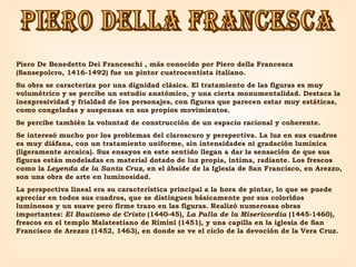 piero della francesca Piero De Benedetto Dei Franceschi , más conocido por Piero della Francesca (Sansepolcro, 1416-1492) fue un pintor cuatrocentista italiano. Su obra se caracteriza por una dignidad clásica. El tratamiento de las figuras es muy volumétrico y se percibe un estudio anatómico, y una cierta monumentalidad. Destaca la inexpresividad y frialdad de los personajes, con figuras que parecen estar muy estáticas, como congeladas y suspensas en sus propios movimientos.  Se percibe también la voluntad de construcción de un espacio racional y coherente.  Se interesó mucho por los problemas del claroscuro y perspectiva. La luz en sus cuadros es muy diáfana, con un tratamiento uniforme, sin intensidades ni gradación lumínica (ligeramente arcaica). Sus ensayos en este sentido llegan a dar la sensación de que sus figuras están modeladas en material dotado de luz propia, intima, radiante. Los frescos como la  Leyenda de la Santa Cruz , en el ábside de la Iglesia de San Francisco, en Arezzo, son una obra de arte en luminosidad.  La perspectiva lineal era su característica principal a la hora de pintar, lo que se puede apreciar en todos sus cuadros, que se distinguen básicamente por sus coloridos luminosos y un suave pero firme trazo en las figuras. Realizó numerosas obras importantes:  El Bautismo de Cristo  (1440-45),  La Palla de la Misericordia  (1445-1460), frescos en el templo Malatestiano de Rímini (1451), y una capilla en la iglesia de San Francisco de Arezzo (1452, 1463), en donde se ve el ciclo de la devoción de la Vera Cruz. 