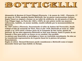 botticelli Alessandro di Mariano di Vanni Filipepi (Florencia, 1 de marzo de 1445 – Florencia, 17 de mayo de 1510), apodado Sandro Botticelli, fue un pintor cuatrocentista italiano. Según Vasari se empezó a formar en un taller de orfebrería, de ahí pasaría al taller de Fray Filippo Lippi, en Prato (de 1464 a 1467), de este pintor recibe sus mayores influencias, también, en menor medida, resultó influido por la monumentalidad de Masaccio.  En 1467 vuelve a Florencia, frecuentando el taller de Andrea del Verrocchio, donde trabajó al lado de Leonardo da Vinci. Para el año 1470, Botticelli ya tenía su  taller propio y en 1472 entró a formar parte de la Compañía de San Lucas, gremio de pintores. En los años siguientes Botticelli se hizo muy famoso, hasta el punto de ser llamado a Pisa para pintar un fresco en su catedral, hoy perdido. La pintura que desarrolla es mitológica y tiene un contenido moralizante. Su obra se ha considerado representativa de la gracia lineal de la pintura del primer Renacimiento. Según el crítico  Bernard Berenson puede considerarse a Botticelli como el mejor decorador lineal que haya habido en Europa. 