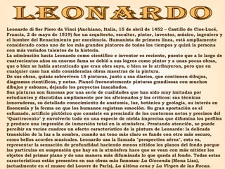 leonardo Leonardo di Ser Piero da Vinci (Anchiano, Italia, 15 de abril de 1452 – Castillo de Clos-Lucé, Francia, 2 de mayo de 1519) fue un arquitecto, escultor, pintor, inventor, músico, ingeniero y el hombre del Renacimiento por excelencia. Humanista de primera línea, está ampliamente considerado como uno de los más grandes pintores de todos los tiempos y quizá la persona con más variados talentos de la historia. La admiración hacia Leonardo como científico e inventor es reciente, puesto que a lo largo de cuatrocientos años su enorme fama se debió a sus logros como pintor y a unas pocas obras, que o bien se había autenticado que eran obra suya, o bien se le atribuyeron, pero que en cualquier caso han sido consideradas obras maestras de la pintura. De sus obras, quizás sobreviven 15 pinturas, junto a sus diarios, que contienen dibujos, diagramas científicos, y notas. Planeó frecuentemente pinturas grandiosas con muchos dibujos y esbozos, dejando los proyectos inacabados. Sus pinturas son famosas por una serie de cualidades que han sido muy imitadas por estudiantes y discutidas ampliamente por los aficionados y los críticos: sus técnicas innovadoras, su detallado conocimiento de anatomía, luz, botánica y geología, su interés en fisonomía y la forma en que los humanos registran emoción. Su gran aportación es el esfumado, artificio pictórico que consiste en prescindir de los contornos netos y precisos del "Quattrocento" y envolverlo todo en una especie de niebla imprecisa que difumina los perfiles y produce una impresión de inmersión total en la atmósfera. Prestando atención, se puede percibir en varios cuadros un efecto característico de la pintura de Leonardo: la delicada transición de la luz a la sombra, cuando un tono más claro se funde con otro más oscuro, como bellos acordes musicales. Leonardo usa la llamada "perspectiva aérea", esto es, representar la sensación de profundidad haciendo menos nítidos los planos del fondo porque las partículas en suspensión que hay en la atmósfera hace que se vean con más nitidez los objetos del primer plano y de una manera más difuminada lo que queda al fondo. Todas estas características están presentes en sus obras más famosas:  La Gioconda  (Mona Lisa), (actualmente en el museo del Louvre de París),  La última cena  y  La Virgen de las Rocas . 