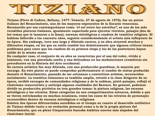 TIZIANO Ticiano (Pieve di Cadore, Belluno, 1477- Venecia, 27 de agosto de 1576), fue un pintor italiano del Renacimiento, uno de los mayores exponentes de la Escuela veneciana. Reconocido por sus contemporáneos como  "el sol entre las estrellas”,  es uno de los más versátiles pintores italianos, igualmente capacitado para ejecutar retratos, paisajes (dos de los temas que le lanzaron a la fama), escenas mitológicas o cuadros de temática religiosa. Si hubiese fallecido a los cuarenta años, seguiría considerándosele el artista más influyente de su época. Sin embargo, tuvo una larga y dilatada carrera, y su obra atravesó muchas y diferentes etapas, en las que su estilo cambió tan drásticamente que algunos críticos tienen problemas para creer que los cuadros de su primera etapa y los de las posteriores hayan salido de la misma mano. En cualquier caso, el conjunto de su obra se caracteriza por el uso del color, vívido y luminoso, con una pincelada suelta y una delicadeza en las modulaciones cromáticas sin precedentes en la Historia del Arte occidental. Su carrera artística fue muy dilatada, con una producción grandiosa, la mayoría por encargo. En este pintor se puede comprobar perfectamente el cambio de status producido durante el Renacimiento, pasando de ser artesanos a convertirse artistas, reconocidos socialmente. La temática tizianesca es también amplia, retrató a la clase dirigente de su época, recibió encargos de comunidades religiosas y de la nobleza, pintó paisajes, reflejó el clasicismo renacentista y anticipó algunas cualidades del Barroco. En general, podemos dividir su producción pictórica en tres grandes temas: la pintura religiosa, las escenas mitológicas y los retratos. Estas categorías no son compartimentos estancos, debido a que se vieron entrelazadas en muchas ocasiones, como los casos de los retratos de personajes reconocibles dentro de escenas mitológicas o religiosas Existen dos épocas diferenciadas sucedidas en el tiempo en cuanto al desarrollo estilístico de Tiziano debido tanto a su evolución personal como a la de la propia pintura del Renacimiento, que en pleno Cinquecento buscaba ámbitos nuevos más alejados del clasicismo inicial. 