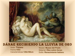 DÁNAE RECIBIENDO LA LLUVIA DE ORO Autor:  Tiziano Fecha: 1553 Características: 129x180cm Museo:  Museo del Prado Material:  Óleo sobre lienzo Estilo:  Renacimiento Italiano 