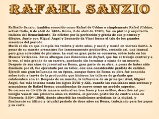 rafael sanzio Raffaello Sanzio, también conocido como Rafael de Urbino o simplemente Rafael (Urbino, actual Italia, 6 de abril de 1483– Roma, 6 de abril de 1520), fue un pintor y arquitecto italiano del Renacimiento. Es célebre por la perfección y gracia de sus pinturas y dibujos. Junto con Miguel Ángel y Leonardo da Vinci forma el trío de los grandes maestros del período. Murió el día en que cumplía los treinta y siete años, y nació y murió en viernes Santo. A pesar de su muerte prematura fue inmensamente productiva, creando así, una inusual pero gran colección de pinturas. La cual en gran parte se conserva, sobre todo en los Museos Vaticanos. Estos albergan  Las Estancias de Rafael , que fue el trabajo central y a la vez, el más grande de su carrera, quedando sin terminar a causa de su muerte. Después de sus años de juventud en Roma, gran parte de su obra, a pesar de haber sido diseñada por él, fue ejecutada por su taller, con una considerable pérdida de calidad. Ejerció una gran influencia en su época, aunque fuera de Roma su obra fue conocida sobre todo a través de la producción que hicieron los talleres de grabado que colaboraban con él. Después de su muerte, la influencia de su principal rival, Miguel Ángel, fue más intensa hasta los siglos XVIII y XIX, cuando las cualidades más serenas y armoniosas de Rafael fueron consideradas de nuevo como un modelo superior. Su carrera se dividió de manera natural en tres fases y tres estilos, descritos así por Giorgio Vasari: sus primeros años en Umbría, el periodo posterior de cuatro años en Florencia (1504-1508), donde absorbió las tradiciones artísticas de la ciudad, y finalmente su último y triunfal período de doce años en Roma, trabajando para los papas y su corte 
