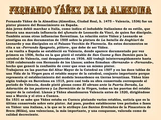 FERNANDO YÁÑEZ DE LA ALMEDINA Fernando Yáñez de la Almedina (Almedina, Ciudad Real, h. 1475 – Valencia, 1536) fue un pintor pionero del Renacimiento en España. Aún joven debió marchar a Italia, como indica el indudable italianismo de su estilo, que denota una marcada influencia del  sfumato  de Leonardo da Vinci, de quien fue discípulo. También acusa otras influencias florentinas. La relación entre Yáñez y Leonardo se atestigua en dos documentos de 1505 sobre la pintura de  La batalla de Anghiari  de Leonardo y sus discípulos en el Palazzo Vecchio de Florencia. En estos documentos se cita a un « Ferrando Spagnolo, pittore », que debe de ser Yáñez. A su vuelta a España se estableció en Valencia, donde aparece documentado por vez primera en 1506, fecha en la que pintó el retablo de  San Cosme y San Damián  para la catedral de Valencia, casi desaparecido en 1936. Allí trabajó ininterrumpidamente hasta 1526 colaborando con Hernando de los Llanos; ambos firmaban « Hernando » o « Fernando », hecho que generó la confusión de creer que eran un mismo pintor.  Trabajaron en las puertas del Altar Mayor de la Catedral en 1507 y en las doce tablas de una  Vida de la Virgen  para el retablo mayor de la catedral, conjunto importante porque representa el establecimiento del modelo leonardesco en tierras levantinas. Yáñez hizo algún trabajo en Barcelona en 1515, pero casi toda su obra conservada corresponde al periodo de Valencia, donde pintó piezas como  El abrazo ante la Puerta Dorada ,  La Adoración de los pastores  y  La Dormición de la Virgen , todas en las puertas del retablo mayor de la catedral. Llanos y Yáñez abandonaron Valencia antes de 1520, dirigiéndose uno a Murcia y el otro a Cuenca. En 1531 se sabe que Yáñez estaba en Cuenca pintando varios retablos, noticia que es la última conservada sobre este pintor. Así pues, pueden establecerse tres periodos o fases en Yáñez: una italiana, a la que se le atribuye  Los Santos Ermitaños  de la Pinacoteca de Brera (Milán), una valenciana, la más importante, y una conquense, valorada como de calidad decreciente. 