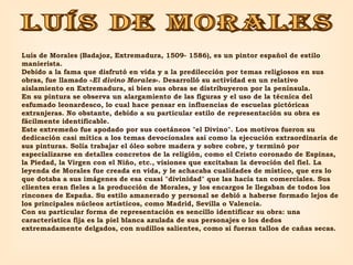 LUÍS DE MORALES Luís de Morales (Badajoz, Extremadura, 1509- 1586), es un pintor español de estilo manierista. Debido a la fama que disfrutó en vida y a la predilección por temas religiosos en sus obras, fue llamado « El divino Morales ». Desarrolló su actividad en un relativo aislamiento en Extremadura, si bien sus obras se distribuyeron por la península. En su pintura se observa un alargamiento de las figuras y el uso de la técnica del esfumado leonardesco, lo cual hace pensar en influencias de escuelas pictóricas extranjeras. No obstante, debido a su particular estilo de representación su obra es fácilmente identificable. Este extremeño fue apodado por sus coetáneos "el Divino". Los motivos fueron su dedicación casi mítica a los temas devocionales así como la ejecución extraordinaria de sus pinturas. Solía trabajar el óleo sobre madera y sobre cobre, y terminó por especializarse en detalles concretos de la religión, como el Cristo coronado de Espinas, la Piedad, la Virgen con el Niño, etc., visiones que excitaban la devoción del fiel. La leyenda de Morales fue creada en vida, y le achacaba cualidades de místico, que era lo que dotaba a sus imágenes de esa cuasi "divinidad" que las hacía tan comerciales. Sus clientes eran fieles a la producción de Morales, y los encargos le llegaban de todos los rincones de España. Su estilo amanerado y personal se debió a haberse formado lejos de los principales núcleos artísticos, como Madrid, Sevilla o Valencia. Con su particular forma de representación es sencillo identificar su obra: una característica fija es la piel blanca azulada de sus personajes o los dedos extremadamente delgados, con nudillos salientes, como si fueran tallos de cañas secas. 