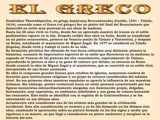 EL GRECO Doménikos Theotokópoulos, en griego Δομήνικος Θεοτοκόπουλος (Candía, 1541 – Toledo, 1614), conocido como el Greco («el griego»)   fue un pintor del final del Renacimiento que desarrolló un estilo muy personal en sus obras de madurez. Hasta los 26 años vivió en Creta, donde fue un apreciado maestro de iconos en el estilo posbizantino vigente en la isla. Después residió diez años en Italia, donde se transformó en un pintor renacentista, primero en Venecia (estilo de Tiziano y Tintoretto), y después en Roma, estudiando el manierismo de Miguel Ángel. En 1577 se estableció en Toledo (España), donde vivió y trabajó el resto de su vida. Su formación pictórica fue obtenida de tres focos culturales muy distintos: primera la bizantina, causante de importantes aspectos de su estilo que florecieron en su madurez; la segunda en Venecia de los pintores del alto renacimiento, especialmente de Tiziano, aprendiendo la pintura al óleo y su gama de colores; por último, su estancia en Roma donde conoció la obra de Miguel Ángel y el manierismo, que se convirtió en su estilo vital, interpretado de una forma autónoma. Su obra la componen grandes lienzos para retablos de iglesias, numerosos cuadros de devoción para instituciones religiosas y un grupo de retratos considerados del máximo nivel. En sus primeras obras maestras españolas se aprecia la influencia de sus maestros italianos. Sin embargo, pronto evolucionó hacia un estilo personal caracterizado por sus figuras manieristas extraordinariamente alargadas con iluminación propia, delgadas, fantasmales, muy expresivas, en ambientes indefinidos y una gama de colores buscando los contrastes. Este estilo se identificó con el espíritu de la Contrarreforma y se fue extremando en sus últimos años. Actualmente está considerado uno de los artistas más grandes de la civilización occidental. Esta alta consideración es reciente y se ha ido formando en los últimos cien años, cambiando la apreciación sobre su pintura formada en los dos siglos y medio que siguieron a su muerte, en que llegó a considerarse un pintor excéntrico y marginal en la historia del arte. 