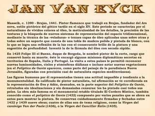 JAN VAN EYCK Maaseik, c. 1390 - Brujas, 1441. Pintor flamenco que trabajó en Brujas, fundador del Ars nova, estilo pictórico del gótico tardío en el siglo XV. Este periodo se caracteriza por el naturalismo de vívidos colores al óleo, la meticulosidad de los detalles, la precisión de las texturas y la búsqueda de nuevos sistemas de representación del espacio tridimensional, mediante la técnica de las «veladuras» o tenues capas de óleo aplicadas unas sobre otras y todas sobre un soporte que consta de una tabla de madera pulida y pintada de blanco, con lo que se logra una reflexión de la luz con el consecuente brillo de la pintura y una sugestión de profundidad. Inventó la de la fórmula del óleo con secado rápido.  En 1425 Felipe III el Bueno, duque de Borgoña, le nombró pintor de la corte, cargo que conservó hasta su muerte. éste le encargó algunas misiones diplomáticas secretas en territorios de España, Italia y Portugal. La visita a estos países le permitió reconocer nuevas luminosidades, cielos y atmósferas diáfanas e incluso notar nuevas vegetaciones (en el  Políptico de Gante  aparecen, como parte del paisaje de la paradisíaca Nueva Jerusalén, figuradas con precisión casi de naturalista especies mediterráneas).  Las figuras humanas por él representadas tienen una actitud impasible y tendiente a la monumentalidad. Es calificado de pintor naturalista, tal afirmación se ve corroborada en la representación de Eva y Adán, desnudos, en la parte superior del  Políptico de Gante , retratados sin idealizaciones y sin demasiadas censuras: les ha pintado casi todos sus pelos. La obra más famosa es el monumental retablo titulado El Cordero Místico, también conocido como  el políptico de Gante  (1432) compuesto por varios paneles que se abren en antas para mostrar la pintura. Se conservan cuidadosamente firmadas y fechadas entre 1432 y 1439 nueve obras; cuatro de ellas son de tema religioso, como la  Virgen del canónigo Van der Paele  (1436), o la  Virgen del Canciller Rolin  (1435). 