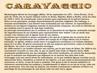 CARAVAGGIO Michelangelo Merisi da Caravaggio (Milán, 29 de septiembre de 1571 - Porto Ércole, 18 de julio de 1610), fue un pintor italiano activo en Roma, Nápoles, Malta y Sicilia, entre los años de 1593 y 1610. Es considerado como el primer gran exponente de la pintura barroca. Salvo en sus principios, produjo mayoritariamente pinturas religiosas. Sin embargo, a menudo escandalizaba y sus lienzos eran rechazados por sus clientes. Le reprochaban el realismo de sus figuras religiosas rozando el naturalismo temprano, así como la elección de sus modelos entre la gente de más baja condición. Se preocupó enormemente por el realismo en la ejecución de sus figuras: rechazaba corregir las imperfecciones de sus modelos para representarlos más «bellos» o de un modo más acorde a las visiones que la Iglesia tiene de sus santos.. La pintura que causaría el mayor escándalo a los ojos de la Iglesia fue  La muerte de la Virgen , por la representación tan realista del cuerpo de la Virgen María con el vientre hinchado. La Iglesia católica osciló entre el acogimiento entusiasta y el rechazo absoluto hacia él y su obra. El pintor encontrará en ella sus mayores protectores -como el cardenal Del Monte- así como a sus más grandes enemigos. En 1606 asesinó a un hombre durante una reyerta, por lo que huyó de Roma. En 1608 se vio nuevamente envuelto en otra riña, lo que se repitió más tarde en Nápoles hacia 1609, ocasionado posiblemente por sus enemigos. Tras estos incidentes, su carrera fue decayendo, lo que le ocasionó una depresión que degeneró en su muerte dos años más tarde. Caravaggio creó una nueva forma de naturalismo, en la que combinó figuras cerradas con la observación física, dramática y teatral de los objetos, a lo que sumó el aprovechamiento del claroscuro, es decir, el uso de luces y sombras. Fue quien le dio la técnica definitiva al claroscuro oscureciendo las sombras y transformando el objeto en un eje de la luz, cada vez más penetrante. Con este tipo de pintura, los artistas comenzaron a plasmar el físico y la psicología de los personajes de una forma cada vez más real y aguda.  