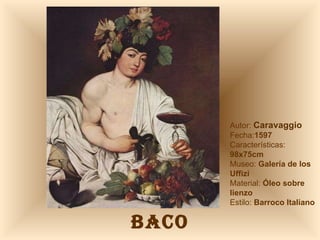 BACO Autor:  Caravaggio Fecha: 1597 Características:  98x75cm Museo:  Galería de los Uffizi Material:  Óleo sobre lienzo Estilo:  Barroco Italiano 