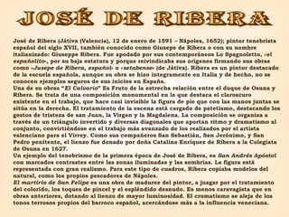 JOSÉ DE RIBERA José de Ribera (Játiva (Valencia), 12 de enero de 1591 – Nápoles, 1652); pintor tenebrista español del siglo XVII, también conocido como Giusepe de Ribera o con su nombre italianizado: Giuseppe Ribera. Fue apodado por sus contemporáneos Lo Spagnoletto, « el españolito », por su baja estatura y porque reivindicaba sus orígenes firmando sus obras como « Jusepe de Ribera, español » o « setabense » (de Játiva). Ribera es un pintor destacado de la escuela española, aunque su obra se hizo íntegramente en Italia y de hecho, no se conocen ejemplos seguros de sus inicios en España. Una de su obras “ El Calvario ” Es Fruto de la estrecha relación entre el duque de Osuna y Ribera. Se trata de una composición monumental en la que destaca el claroscuro existente en el trabajo, que hace casi invisible la figura de pie que con las manos juntas se sitúa en la derecha. El tratamiento de la escena está cargado de patetismo, destacando los gestos de tristeza de san Juan, la Virgen y la Magdalena. La composición se organiza a través de un triángulo invertido y diversas diagonales que aportan ritmo y dramatismo al conjunto, convirtiéndose en el trabajo más avanzado de los realizados por el artista valenciano para el Virrey. Como sus compañeros San Sebastián, San Jerónimo, y San Pedro penitente, el lienzo fue donado por doña Catalina Enríquez de Ribera a la Colegiata de Osuna en 1627. Un ejemplo del tenebrismo de la primera época de José de Ribera, es  San Andrés Apóstol  con   marcados contrastes entre las zonas iluminadas y las sombrías. La figura está representada con gran realismo. Para este tipo de cuadros, Ribera copiaba modelos del natural, como los propios pescadores de Nápoles. El martirio de San Felipe  es una obra de madurez del pintor, a juzgar por el tratamiento del colorido, los toques de pincel y el espléndido desnudo. Es menos caravagista que en obras anteriores, dotando al lienzo de mayor luminosidad. El cromatismo se aleja de los tonos terrosos propios del barroco español, acercándose más a la influencia veneciana. 