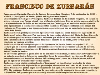 FRANCISCO DE ZURBARÁN Francisco de Zurbarán (Fuente de Cantos, Extremadura (España); 7 de noviembre de 1598 – Madrid, 27 de agosto de 1664), pintor del Siglo de Oro español. Contemporáneo y amigo de Velázquez, Zurbarán destacó en la pintura religiosa, en la que su arte revela una gran fuerza visual y un profundo misticismo. Fue un artista representativo de la Contrarreforma. Influido en sus comienzos por Caravaggio, su estilo fue evolucionando para aproximarse a los maestros manieristas italianos. Sus representaciones se alejan del realismo de Velázquez y sus composiciones se caracterizan por un modelado claroscuro con tonos más ácidos. Zurbarán fue un genial pintor de la época barroca española. Vivió durante el siglo XVII, es decir, en el primer Barroco. Fue coetáneo de los grandes pintores del Siglo de Oro,. Su estilo se mantuvo prácticamente invariable, mientras que el de los anteriores iba evolucionando. Esta inmovilidad fue durante varias décadas el secreto de su éxito, pero terminó por condenar su carrera artística.  Zurbarán recibió el encargo de pintar La  Apoteosis de Santo Tomás de Aquino ( 1631)   al tiempo que se le daban precisas instrucciones acerca de su ejecución: tamaño de la obra, colocación, tema, personajes, etc. El lienzo, enorme, habría de colocarse en el Colegio de Santo Tomás de Sevilla.  Es uno de los pintores a quien más se ha calificado de místico, se lanza en “ El Crucificado”  a un estudio anatómico del cuerpo masculino lleno de sensualidad y perfección. El pintor extremeño recurre a todos los efectos del caravaggismo, como es el fondo oscuro sobre el que se aplica un tremendo foco de luz lateral. Zurbarán era un pintor acostumbrado a "inspirarse" en los dibujos y grabados de otros artistas, modificando algunos de los personajes, situaciones, etc. Pero en el    “Entierro de Santa Catalina” el pintor copia la composición sin apenas variaciones de un grabado del siglo XVI. Sin embargo, Zurbarán es capaz de imprimir su estilo personal a la escena, y sustituye la linealidad del grabado por un verismo y un colorido inimaginables en otro autor. 