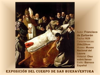 EXPOSICIÓN DEL CUERPO DE SAN BUENAVENTURA Autor:  Francisco de Zurbarán Fecha: 1629 Características:  254x220cm Museo:  Museo Nacional del Louvre Material:  Óleo sobre lienzo Estilo:  Barroco Español 