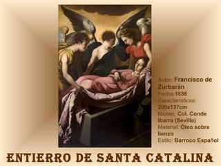 ENTIERRO DE SANTA CATALINA Autor:  Francisco de Zurbarán Fecha: 1636 Características: 200x137cm Museo:  Col. Conde Ibarra (Sevilla) Material:  Óleo sobre lienzo Estilo:  Barroco Español 