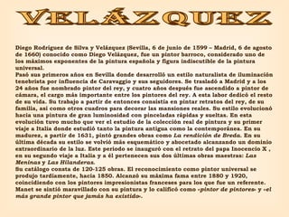 VELÁZQUEZ Diego Rodríguez de Silva y Velázquez (Sevilla, 6 de junio de 1599 – Madrid, 6 de agosto de 1660) conocido como Diego Velázquez, fue un pintor barroco, considerado uno de los máximos exponentes de la pintura española y figura indiscutible de la pintura universal. Pasó sus primeros años en Sevilla donde desarrolló un estilo naturalista de iluminación tenebrista por influencia de Caravaggio y sus seguidores. Se trasladó a Madrid y a los 24 años fue nombrado pintor del rey, y cuatro años después fue ascendido a pintor de cámara, el cargo más importante entre los pintores del rey. A esta labor dedicó el resto de su vida. Su trabajo a partir de entonces consistía en pintar retratos del rey, de su familia, así como otros cuadros para decorar las mansiones reales. Su estilo evolucionó hacia una pintura de gran luminosidad con pinceladas rápidas y sueltas. En esta evolución tuvo mucho que ver el estudio de la colección real de pintura y su primer viaje a Italia donde estudió tanto la pintura antigua como la contemporánea. En su madurez, a partir de 1631, pintó grandes obras como  La rendición de Breda . En su última década su estilo se volvió más esquemático y abocetado alcanzando un dominio extraordinario de la luz. Este periodo se inauguró con el retrato del papa Inocencio X , en su segundo viaje a Italia y a él pertenecen sus dos últimas obras maestras:  Las Meninas  y  Las Hilanderas . Su catálogo consta de 120-125 obras. El reconocimiento como pintor universal se produjo tardíamente, hacia 1850. Alcanzó su máxima fama entre 1880 y 1920, coincidiendo con los pintores impresionistas franceses para los que fue un referente. Manet se sintió maravillado con su pintura y lo calificó como « pintor de pintores » y « el más grande pintor que jamás ha existido ». 